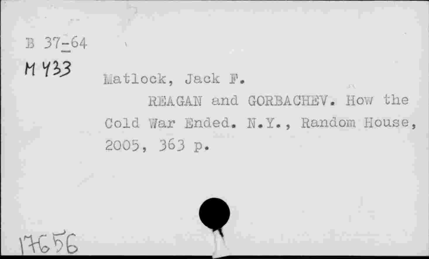 ﻿B 37-64

Matlock, Jack I’1.
REAGAN and GORBACHEV. How the Cold War Ended. N.Y., Random House 2005, 363 p.
